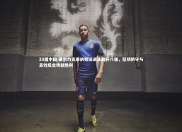 28圈中国-里尔力克摩纳哥挺进法国杯八强，坚韧防守与高效反击铸就胜利