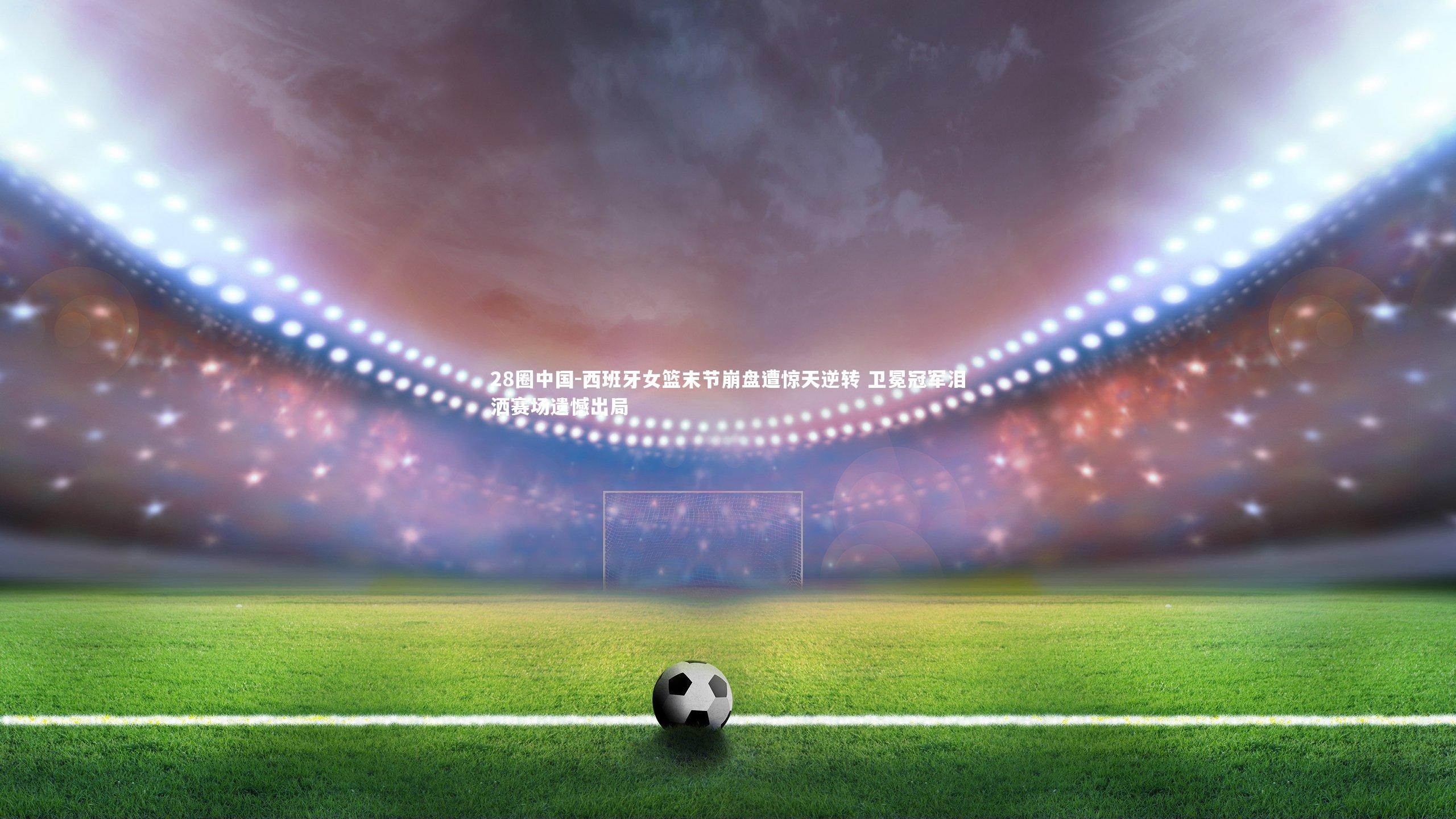 西班牙女篮末节崩盘遭惊天逆转 卫冕冠军泪洒赛场遗憾出局